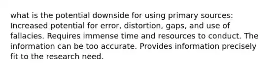 what is the potential downside for using primary sources: Increased potential for error, distortion, gaps, and use of fallacies. Requires immense time and resources to conduct. The information can be too accurate. Provides information precisely fit to the research need.