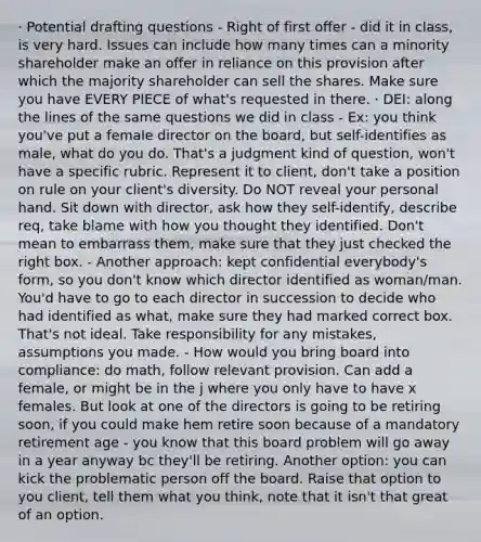 · Potential drafting questions - Right of first offer - did it in class, is very hard. Issues can include how many times can a minority shareholder make an offer in reliance on this provision after which the majority shareholder can sell the shares. Make sure you have EVERY PIECE of what's requested in there. · DEI: along the lines of the same questions we did in class - Ex: you think you've put a female director on the board, but self-identifies as male, what do you do. That's a judgment kind of question, won't have a specific rubric. Represent it to client, don't take a position on rule on your client's diversity. Do NOT reveal your personal hand. Sit down with director, ask how they self-identify, describe req, take blame with how you thought they identified. Don't mean to embarrass them, make sure that they just checked the right box. - Another approach: kept confidential everybody's form, so you don't know which director identified as woman/man. You'd have to go to each director in succession to decide who had identified as what, make sure they had marked correct box. That's not ideal. Take responsibility for any mistakes, assumptions you made. - How would you bring board into compliance: do math, follow relevant provision. Can add a female, or might be in the j where you only have to have x females. But look at one of the directors is going to be retiring soon, if you could make hem retire soon because of a mandatory retirement age - you know that this board problem will go away in a year anyway bc they'll be retiring. Another option: you can kick the problematic person off the board. Raise that option to you client, tell them what you think, note that it isn't that great of an option.