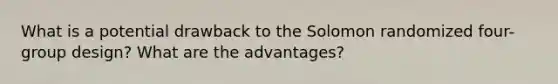 What is a potential drawback to the Solomon randomized four-group design? What are the advantages?