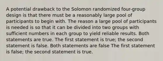 A potential drawback to the Solomon randomized four-group design is that there must be a reasonably large pool of participants to begin with. The reason a large pool of participants is needed is so that it can be divided into two groups with sufficient numbers in each group to yield reliable results. Both statements are true. The first statement is true; the second statement is false. Both statements are false The first statement is false; the second statement is true.