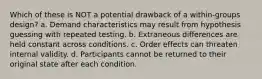 Which of these is NOT a potential drawback of a within-groups design? a. Demand characteristics may result from hypothesis guessing with repeated testing. b. Extraneous differences are held constant across conditions. c. Order effects can threaten internal validity. d. Participants cannot be returned to their original state after each condition.