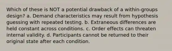 Which of these is NOT a potential drawback of a within-groups design? a. Demand characteristics may result from hypothesis guessing with repeated testing. b. Extraneous differences are held constant across conditions. c. Order effects can threaten internal validity. d. Participants cannot be returned to their original state after each condition.