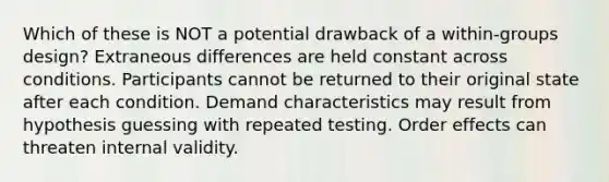 Which of these is NOT a potential drawback of a within-groups design? Extraneous differences are held constant across conditions. Participants cannot be returned to their original state after each condition. Demand characteristics may result from hypothesis guessing with repeated testing. Order effects can threaten internal validity.