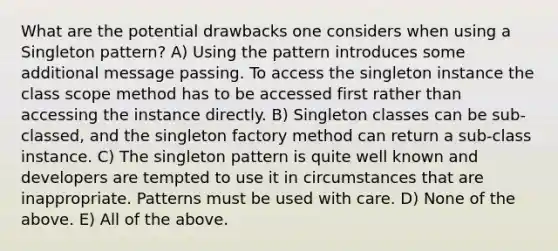 What are the potential drawbacks one considers when using a Singleton pattern? A) Using the pattern introduces some additional message passing. To access the singleton instance the class scope method has to be accessed first rather than accessing the instance directly. B) Singleton classes can be sub-classed, and the singleton factory method can return a sub-class instance. C) The singleton pattern is quite well known and developers are tempted to use it in circumstances that are inappropriate. Patterns must be used with care. D) None of the above. E) All of the above.