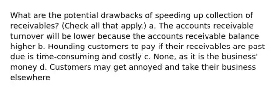 What are the potential drawbacks of speeding up collection of receivables? (Check all that apply.) a. The accounts receivable turnover will be lower because the accounts receivable balance higher b. Hounding customers to pay if their receivables are past due is time-consuming and costly c. None, as it is the business' money d. Customers may get annoyed and take their business elsewhere