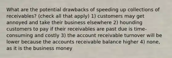 What are the potential drawbacks of speeding up collections of receivables? (check all that apply) 1) customers may get annoyed and take their business elsewhere 2) hounding customers to pay if their receivables are past due is time-consuming and costly 3) the account receivable turnover will be lower because the accounts receivable balance higher 4) none, as it is the business money