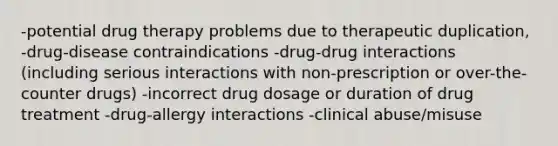 -potential drug therapy problems due to therapeutic duplication, -drug-disease contraindications -drug-drug interactions (including serious interactions with non-prescription or over-the-counter drugs) -incorrect drug dosage or duration of drug treatment -drug-allergy interactions -clinical abuse/misuse