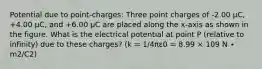 Potential due to point-charges: Three point charges of -2.00 μC, +4.00 μC, and +6.00 μC are placed along the x-axis as shown in the figure. What is the electrical potential at point P (relative to infinity) due to these charges? (k = 1/4πε0 = 8.99 × 109 N ∙ m2/C2)