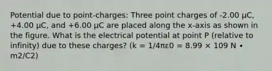 Potential due to point-charges: Three point charges of -2.00 μC, +4.00 μC, and +6.00 μC are placed along the x-axis as shown in the figure. What is the electrical potential at point P (relative to infinity) due to these charges? (k = 1/4πε0 = 8.99 × 109 N ∙ m2/C2)