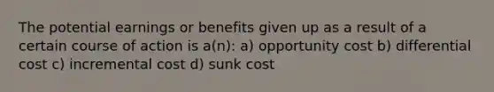 The potential earnings or benefits given up as a result of a certain course of action is a(n): a) opportunity cost b) differential cost c) incremental cost d) sunk cost