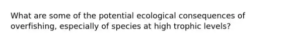 What are some of the potential ecological consequences of overfishing, especially of species at high <a href='https://www.questionai.com/knowledge/k3OtRh2eOm-trophic-level' class='anchor-knowledge'>trophic level</a>s?