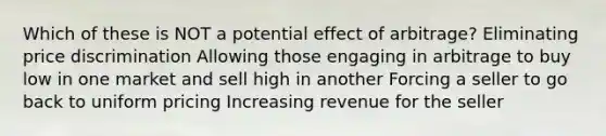 Which of these is NOT a potential effect of arbitrage? Eliminating price discrimination Allowing those engaging in arbitrage to buy low in one market and sell high in another Forcing a seller to go back to uniform pricing Increasing revenue for the seller