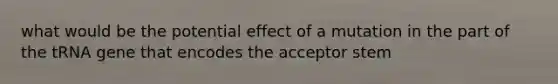 what would be the potential effect of a mutation in the part of the tRNA gene that encodes the acceptor stem