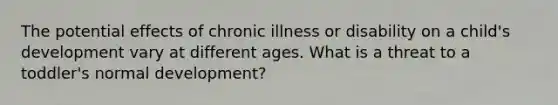 The potential effects of chronic illness or disability on a child's development vary at different ages. What is a threat to a toddler's normal development?