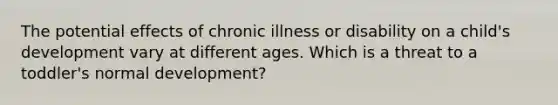 The potential effects of chronic illness or disability on a child's development vary at different ages. Which is a threat to a toddler's normal development?