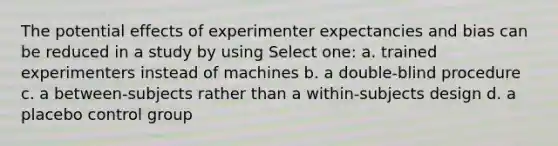 The potential effects of experimenter expectancies and bias can be reduced in a study by using Select one: a. trained experimenters instead of machines b. a double-blind procedure c. a between-subjects rather than a within-subjects design d. a placebo control group