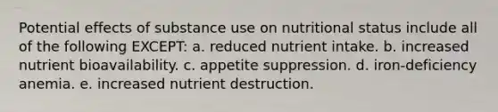 Potential effects of substance use on nutritional status include all of the following EXCEPT: a. reduced nutrient intake. b. increased nutrient bioavailability. c. appetite suppression. d. iron-deficiency anemia. e. increased nutrient destruction.