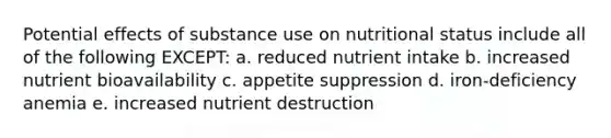 Potential effects of substance use on nutritional status include all of the following EXCEPT: a. reduced nutrient intake b. increased nutrient bioavailability c. appetite suppression d. iron-deficiency anemia e. increased nutrient destruction