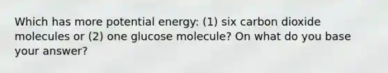 Which has more potential energy: (1) six carbon dioxide molecules or (2) one glucose molecule? On what do you base your answer?