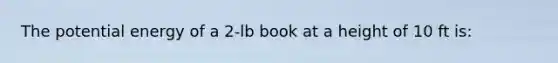 The <a href='https://www.questionai.com/knowledge/kdDhnrtU6s-potential-energy' class='anchor-knowledge'>potential energy</a> of a 2-lb book at a height of 10 ft is: