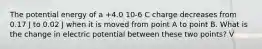 The potential energy of a +4.0 10-6 C charge decreases from 0.17 J to 0.02 J when it is moved from point A to point B. What is the change in electric potential between these two points? V