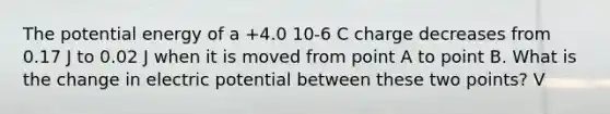 The potential energy of a +4.0 10-6 C charge decreases from 0.17 J to 0.02 J when it is moved from point A to point B. What is the change in electric potential between these two points? V