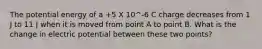 The potential energy of a +5 X 10^-6 C charge decreases from 1 J to 11 J when it is moved from point A to point B. What is the change in electric potential between these two points?