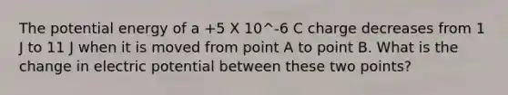 The potential energy of a +5 X 10^-6 C charge decreases from 1 J to 11 J when it is moved from point A to point B. What is the change in electric potential between these two points?