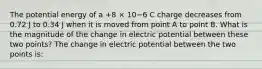 The potential energy of a +8 × 10−6 C charge decreases from 0.72 J to 0.34 J when it is moved from point A to point B. What is the magnitude of the change in electric potential between these two points? The change in electric potential between the two points is: