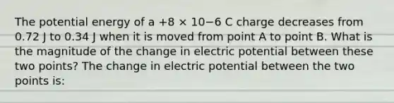 The potential energy of a +8 × 10−6 C charge decreases from 0.72 J to 0.34 J when it is moved from point A to point B. What is the magnitude of the change in electric potential between these two points? The change in electric potential between the two points is: