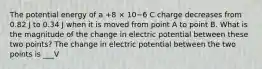 The potential energy of a +8 × 10−6 C charge decreases from 0.82 J to 0.34 J when it is moved from point A to point B. What is the magnitude of the change in electric potential between these two points? The change in electric potential between the two points is ___V