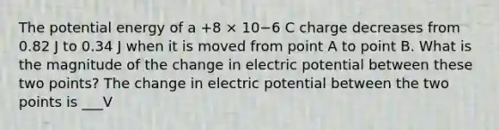 The potential energy of a +8 × 10−6 C charge decreases from 0.82 J to 0.34 J when it is moved from point A to point B. What is the magnitude of the change in electric potential between these two points? The change in electric potential between the two points is ___V