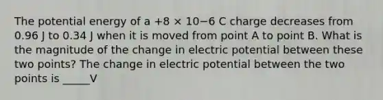 The potential energy of a +8 × 10−6 C charge decreases from 0.96 J to 0.34 J when it is moved from point A to point B. What is the magnitude of the change in electric potential between these two points? The change in electric potential between the two points is _____V