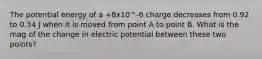 The potential energy of a +8x10^-6 charge decreases from 0.92 to 0.34 J when it is moved from point A to point B. What is the mag of the change in electric potential between these two points?