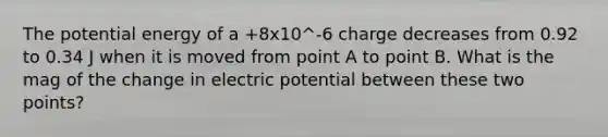 The potential energy of a +8x10^-6 charge decreases from 0.92 to 0.34 J when it is moved from point A to point B. What is the mag of the change in electric potential between these two points?