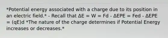 *Potential energy associated with a charge due to its position in an electric field.* - Recall that ΔE = W = Fd - ΔEPE = Fed - ΔEPE = (qE)d *The nature of the charge determines if Potential Energy increases or decreases.*