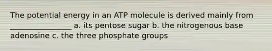 The potential energy in an ATP molecule is derived mainly from ________________ a. its pentose sugar b. the nitrogenous base adenosine c. the three phosphate groups