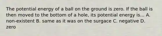 The potential energy of a ball on the ground is zero. If the ball is then moved to the bottom of a hole, its potential energy is... A. non-existent B. same as it was on the surgace C. negative D. zero