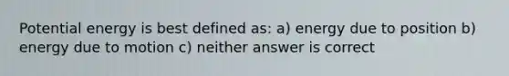 Potential energy is best defined as: a) energy due to position b) energy due to motion c) neither answer is correct