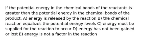 If the potential energy in the chemical bonds of the reactants is greater than the potential energy in the chemical bonds of the product, A) energy is released by the reaction B) the chemical reaction equalizes the potential energy levels C) energy must be supplied for the reaction to occur D) energy has not been gained or lost E) energy is not a factor in the reaction