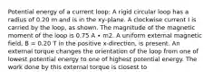 Potential energy of a current loop: A rigid circular loop has a radius of 0.20 m and is in the xy-plane. A clockwise current I is carried by the loop, as shown. The magnitude of the magnetic moment of the loop is 0.75 A ∙ m2. A uniform external magnetic field, B = 0.20 T in the positive x-direction, is present. An external torque changes the orientation of the loop from one of lowest potential energy to one of highest potential energy. The work done by this external torque is closest to