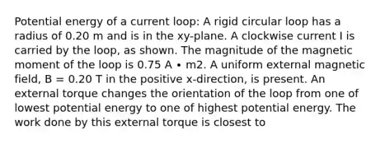 Potential energy of a current loop: A rigid circular loop has a radius of 0.20 m and is in the xy-plane. A clockwise current I is carried by the loop, as shown. The magnitude of the magnetic moment of the loop is 0.75 A ∙ m2. A uniform external magnetic field, B = 0.20 T in the positive x-direction, is present. An external torque changes the orientation of the loop from one of lowest potential energy to one of highest potential energy. The work done by this external torque is closest to