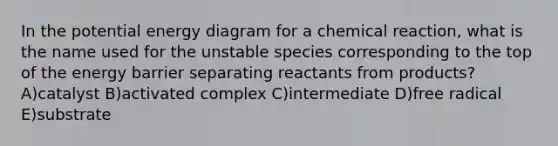 In the potential energy diagram for a chemical reaction, what is the name used for the unstable species corresponding to the top of the energy barrier separating reactants from products? A)catalyst B)activated complex C)intermediate D)free radical E)substrate