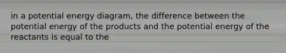 in a potential energy diagram, the difference between the potential energy of the products and the potential energy of the reactants is equal to the