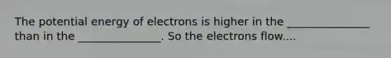 The potential energy of electrons is higher in the _______________ than in the _______________. So the electrons flow....