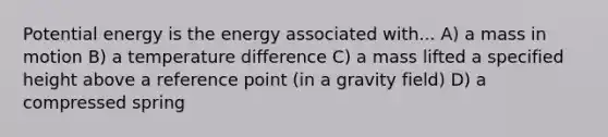 Potential energy is the energy associated with... A) a mass in motion B) a temperature difference C) a mass lifted a specified height above a reference point (in a gravity field) D) a compressed spring