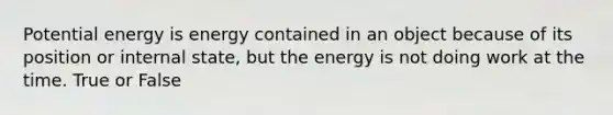 Potential energy is energy contained in an object because of its position or internal state, but the energy is not doing work at the time. True or False