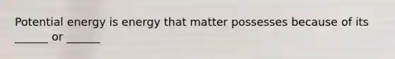 Potential energy is energy that matter possesses because of its ______ or ______