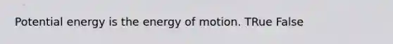 Potential energy is the energy of motion. TRue False