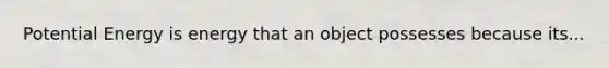Potential Energy is energy that an object possesses because its...